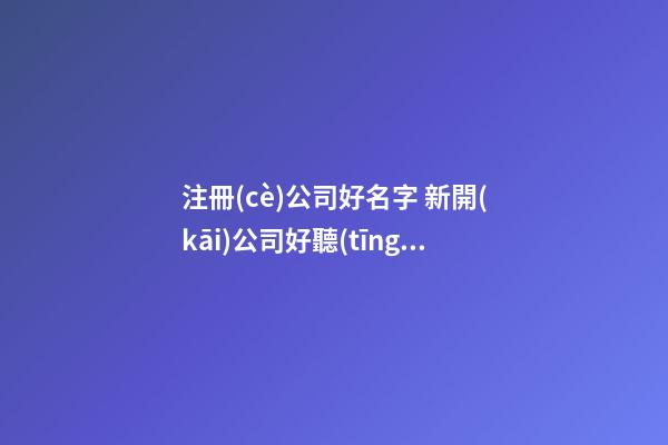 注冊(cè)公司好名字 新開(kāi)公司好聽(tīng)的名字-名學(xué)網(wǎng)